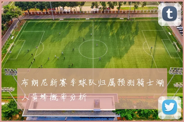 布朗尼新赛季球队归属预测骑士湖人黄蜂概率分析