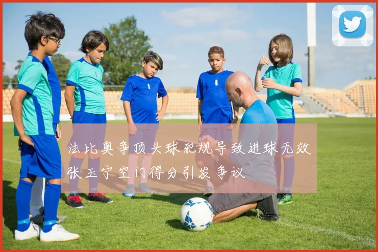 法比奥争顶头球犯规导致进球无效张玉宁空门得分引发争议