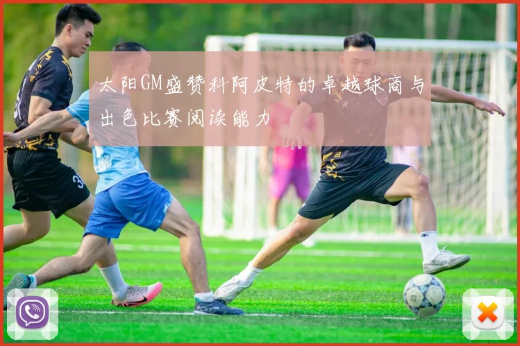 太阳GM盛赞科阿皮特的卓越球商与出色比赛阅读能力