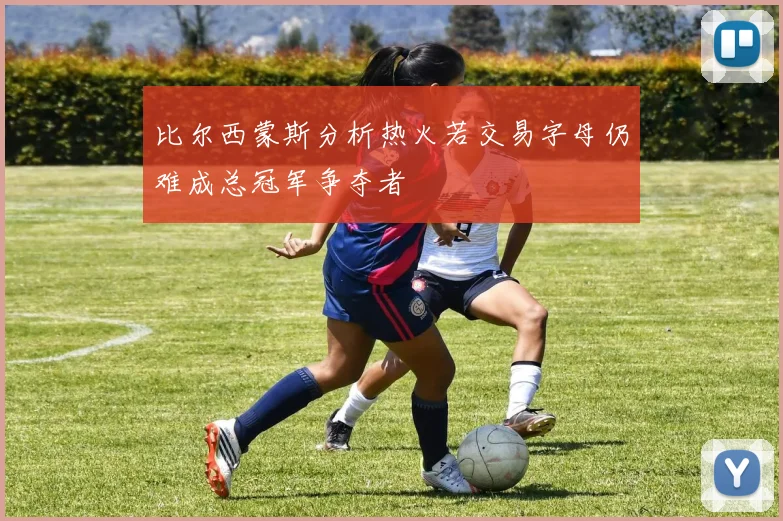 比尔西蒙斯分析热火若交易字母仍难成总冠军争夺者
