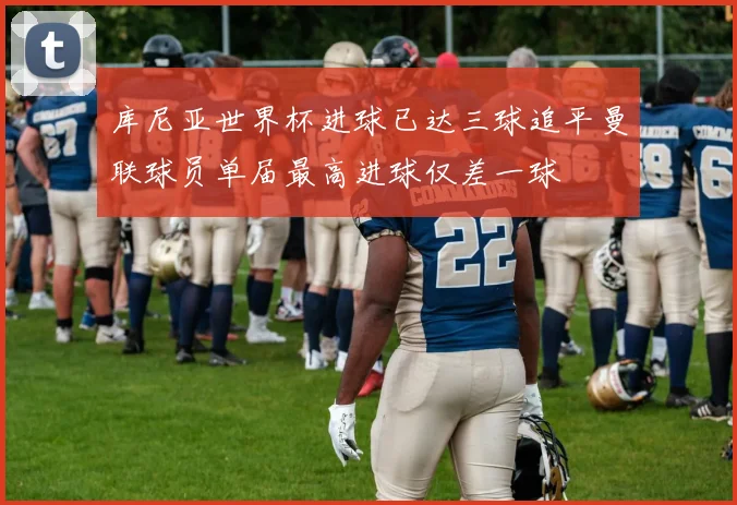 库尼亚世界杯进球已达三球追平曼联球员单届最高进球仅差一球