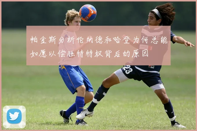 帕金斯分析伦纳德和哈登为何总能如愿以偿独特特权背后的原因