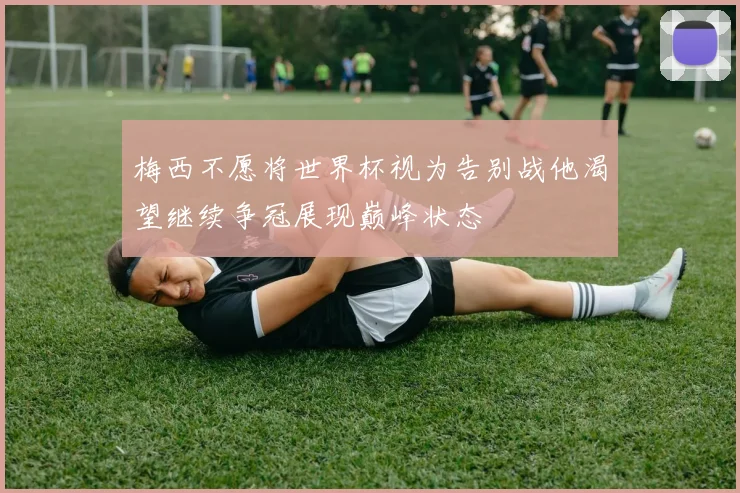 梅西不愿将世界杯视为告别战他渴望继续争冠展现巅峰状态