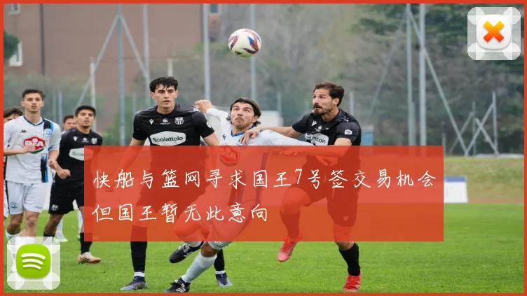 快船与篮网寻求国王7号签交易机会但国王暂无此意向