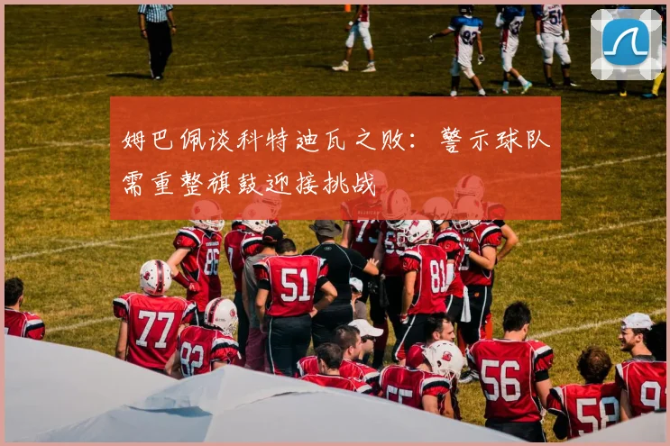 姆巴佩谈科特迪瓦之败：警示球队需重整旗鼓迎接挑战