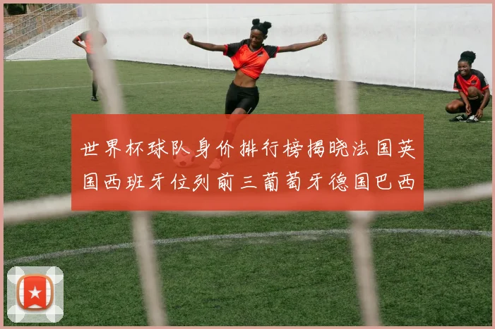 世界杯球队身价排行榜揭晓法国英国西班牙位列前三葡萄牙德国巴西身价均超九亿欧元
