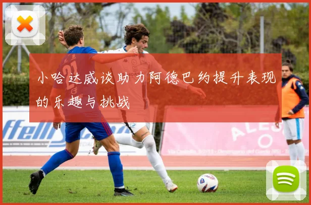 小哈达威谈助力阿德巴约提升表现的乐趣与挑战
