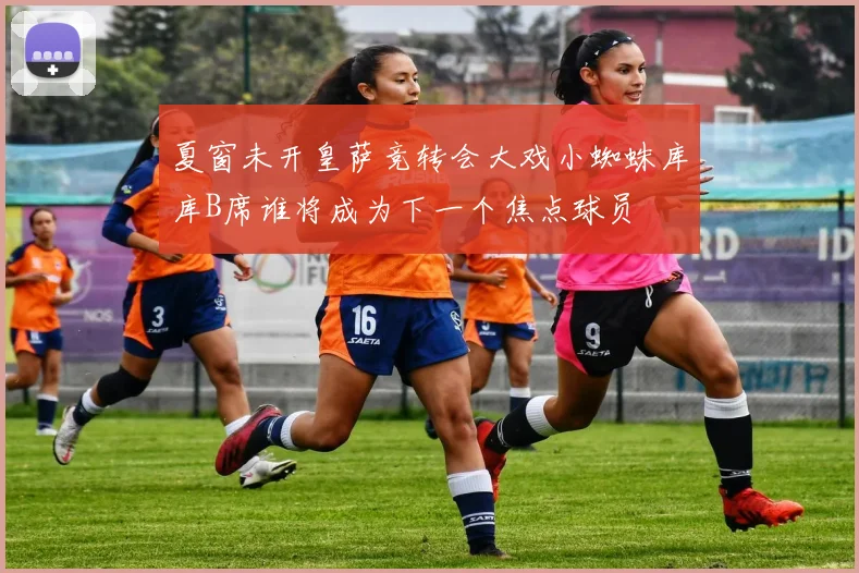 夏窗未开皇萨竞转会大戏小蜘蛛库库B席谁将成为下一个焦点球员
