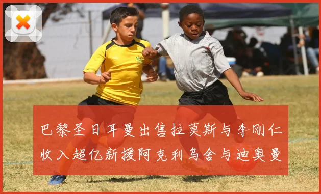 巴黎圣日耳曼出售拉莫斯与李刚仁收入超亿新援阿克利乌舍与迪奥曼德即将加盟