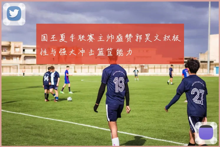 国王夏季联赛主帅盛赞郭昊文积极性与强大冲击篮筐能力